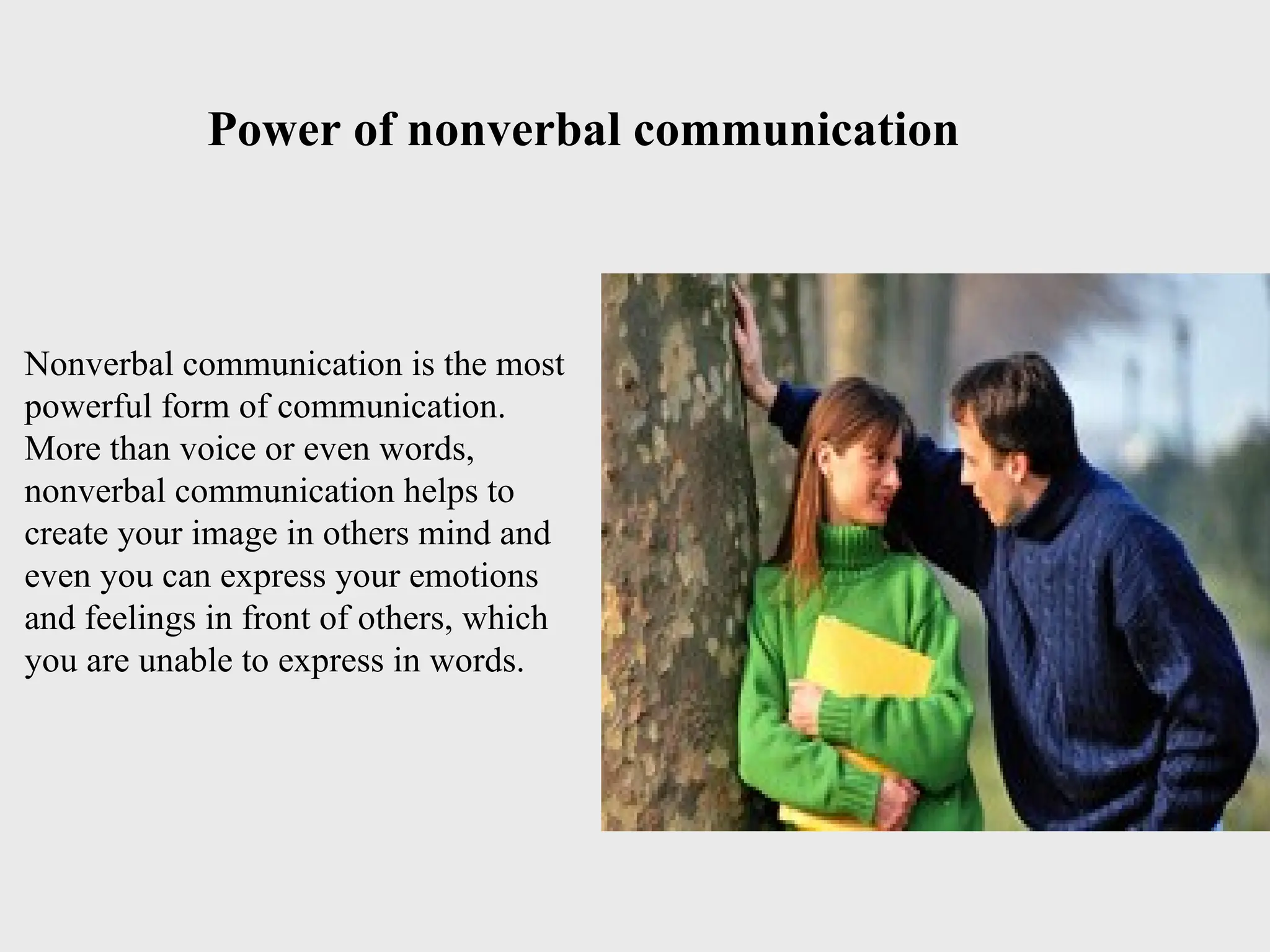 Nonverbal communication is the most
powerful form of communication.
More than voice or even words,
nonverbal communication helps to
create your image in others mind and
even you can express your emotions
and feelings in front of others, which
you are unable to express in words.
Power of nonverbal communication
 