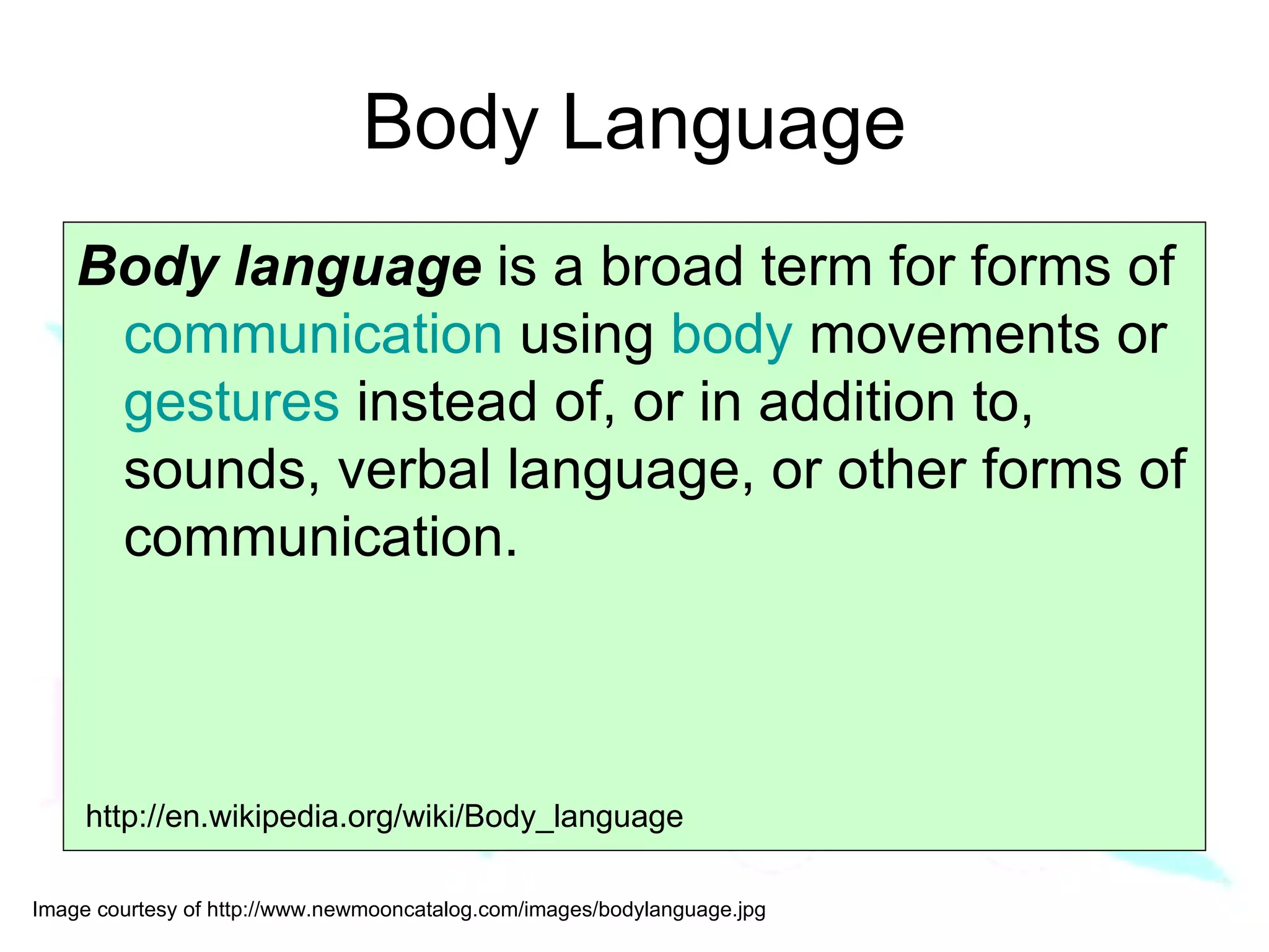 Body Language Body language  is a broad term for forms of  communication  using  body  movements or  gestures  instead of, or in addition to, sounds, verbal language, or other forms of communication.  http://en.wikipedia.org/wiki/Body_language 