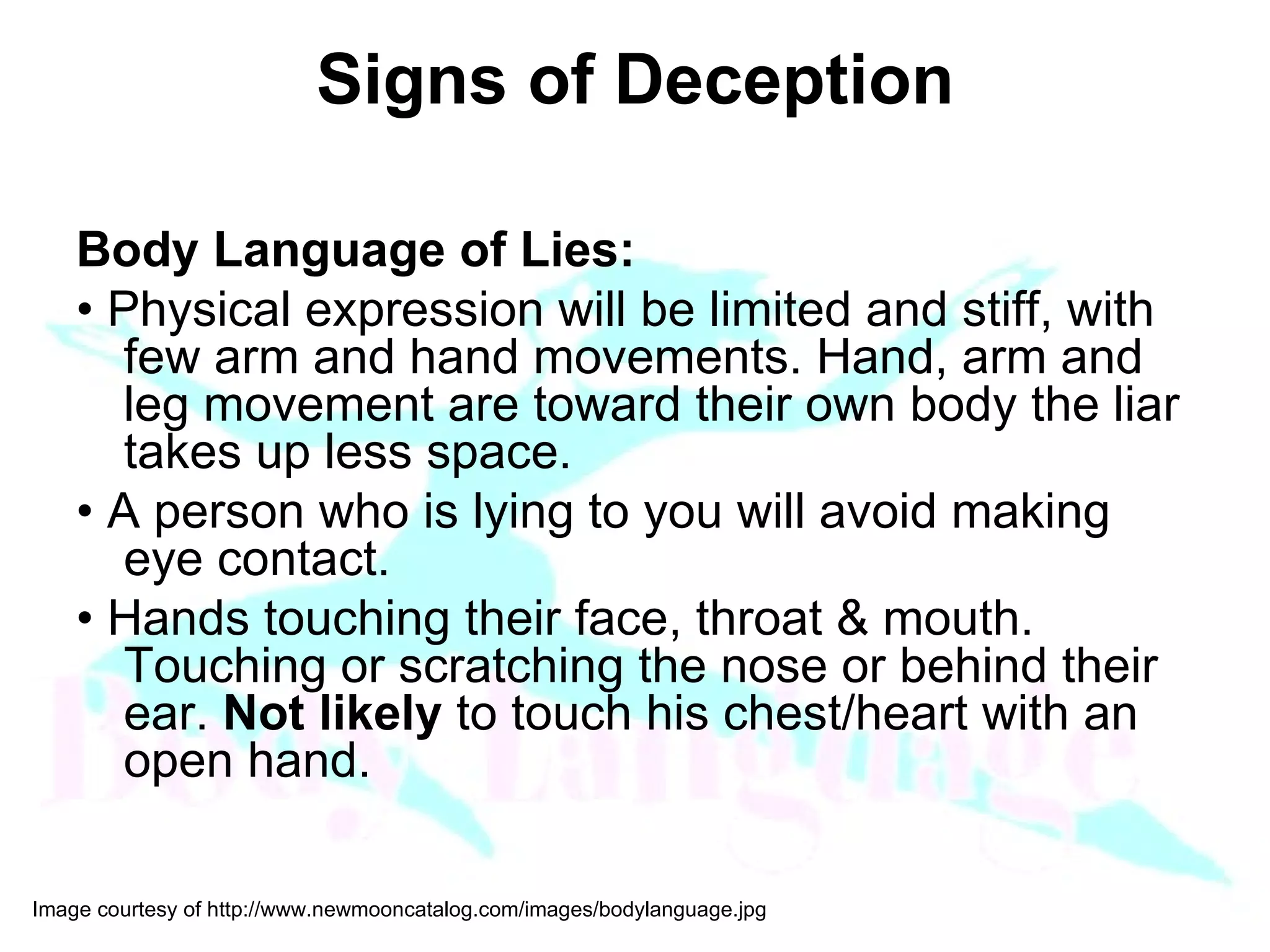 Signs of Deception Body Language of Lies: •  Physical expression will be limited and stiff, with few arm and hand movements. Hand, arm and leg movement are toward their own body the liar takes up less space. •  A person who is lying to you will avoid making eye contact. •  Hands touching their face, throat & mouth. Touching or scratching the nose or behind their ear.  Not likely  to touch his chest/heart with an open hand.  