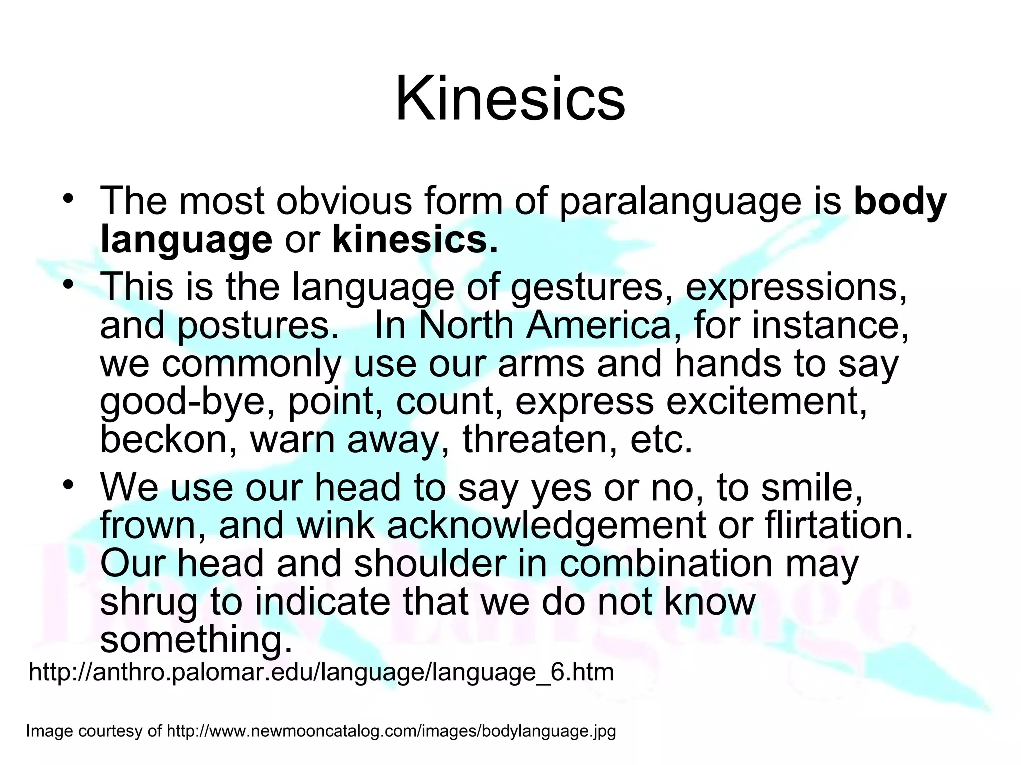 Kinesics The most obvious form of paralanguage is  body language  or  kinesics.    This is the language of gestures, expressions, and postures.   In North America, for instance, we commonly use our arms and hands to say good-bye, point, count, express excitement, beckon, warn away, threaten, etc.  We use our head to say yes or no, to smile, frown, and wink acknowledgement or flirtation.  Our head and shoulder in combination may shrug to indicate that we do not know something. http://anthro.palomar.edu/language/language_6.htm 