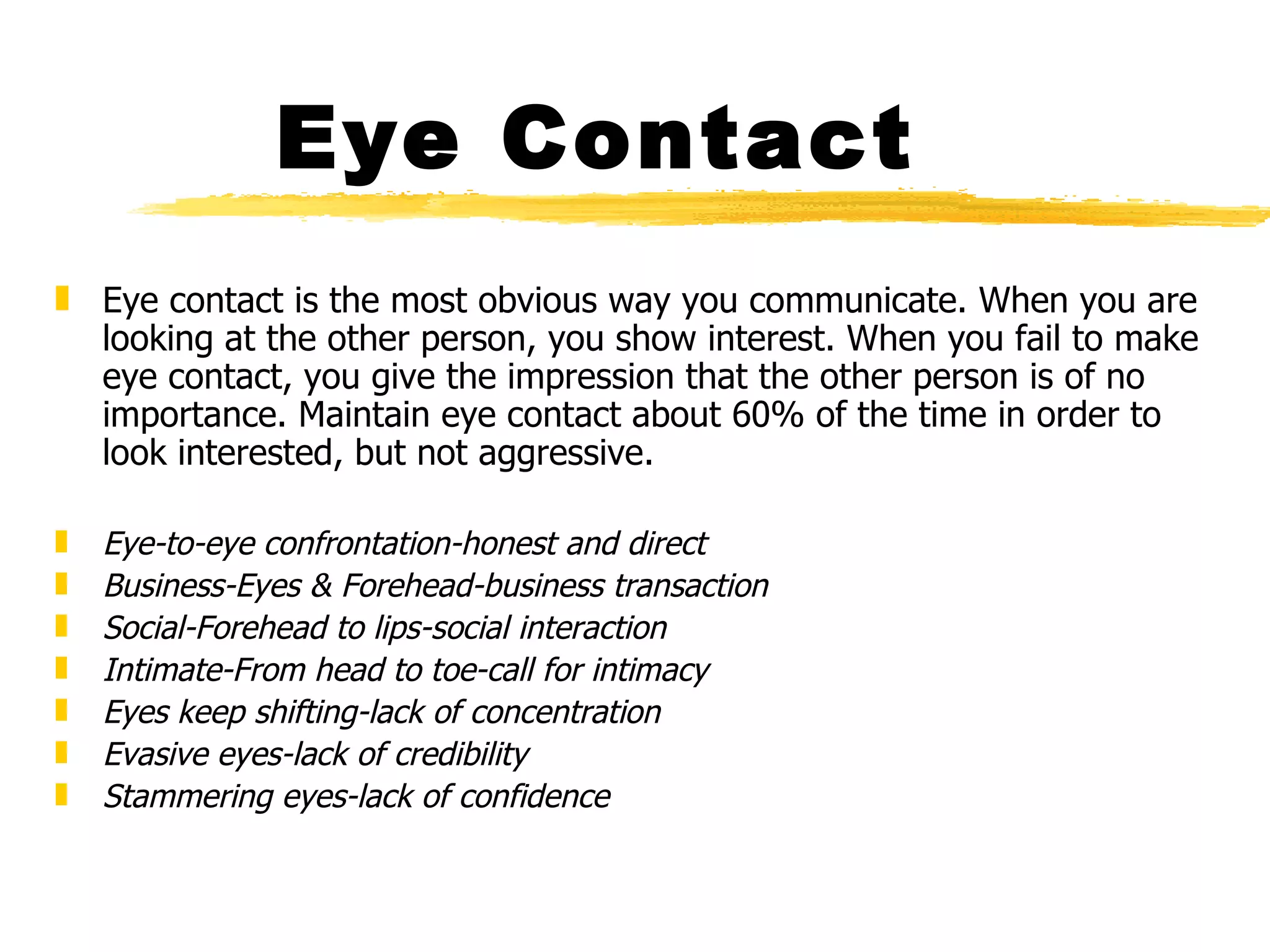 Eye Contact Eye contact is the most obvious way you communicate. When you are looking at the other person, you show interest. When you fail to make eye contact, you give the impression that the other person is of no importance. Maintain eye contact about 60% of the time in order to look interested, but not aggressive. Eye-to-eye confrontation-honest and direct Business-Eyes & Forehead-business transaction Social-Forehead to lips-social interaction Intimate-From head to toe-call for intimacy Eyes keep shifting-lack of concentration Evasive eyes-lack of credibility Stammering eyes-lack of confidence 
