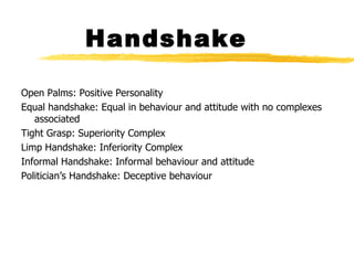 Handshake Open Palms: Positive Personality Equal handshake: Equal in behaviour and attitude with no complexes associated Tight Grasp: Superiority Complex Limp Handshake: Inferiority Complex Informal Handshake: Informal behaviour and attitude Politician’s Handshake: Deceptive behaviour 