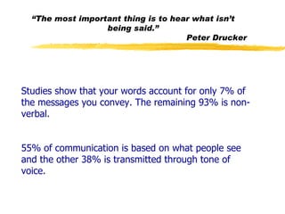 Studies show that your words account for only 7% of the messages you convey. The remaining 93% is non-verbal.  55% of communication is based on what people see and the other 38% is transmitted through tone of voice. “ The most important thing is to hear what isn’t being said.” Peter Drucker 