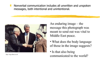Nonverbal communication includes all unwritten and unspoken messages, both intentional and unintentional. An enduring image – the message this photograph was meant to send out was vital to Middle East peace.  What does the body language of those in the image suggests?  Is that also being communicated to the world? http://eig.edina.ac.uk 