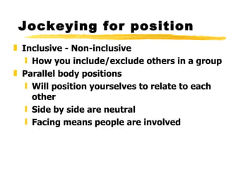 Jockeying for position Inclusive - Non-inclusive How you include/exclude others in a group Parallel body positions Will position yourselves to relate to each other Side by side are neutral Facing means people are involved 