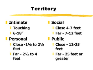 Territory Intimate Touching  6-18” Personal Close -1½ to 2½ feet Far - 2½ to 4  feet Social  Close 4-7 feet Far - 7-12 feet Public  Close - 12-25 feet Far - 25 feet or greater  