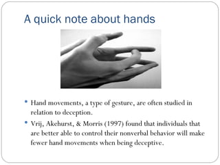 A quick note about hands Hand movements, a type of gesture, are often studied in relation to deception. Vrij, Akehurst, & Morris (1997) found that individuals that are better able to control their nonverbal behavior will make fewer hand movements when being deceptive. 