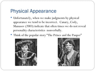 Physical Appearance Unfortunately, when we make judgments by physical appearance we tend to be incorrect.  Canary, Cody, Manusov (2003) indicate that often times we do not reveal personality characteristics  nonverbally. Think of the popular story “The Prince and the Pauper” 