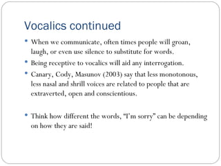 Vocalics continued When we communicate, often times people will groan, laugh, or even use silence to substitute for words.  Being receptive to vocalics will aid any interrogation.  Canary, Cody, Masunov (2003) say that less monotonous, less nasal and shrill voices are related to people that are extraverted, open and conscientious.  Think how different the words, “I’m sorry” can be depending on how they are said! 