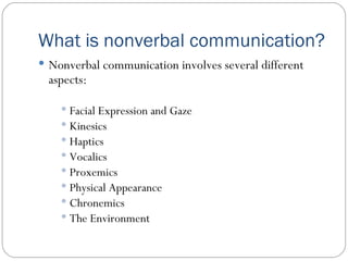 What is nonverbal communication? Nonverbal communication involves several different aspects: Facial Expression and Gaze Kinesics Haptics Vocalics Proxemics Physical Appearance Chronemics The Environment 