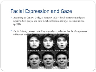 Facial Expression and Gaze According to Canary, Cody, & Manusov (2003) facial expression and gaze refers to how people use their facial expressions and eyes to communicate (p.104).  Facial Primacy , a term coined by researchers, indicates that facial expression influences our initial impressions and appraisals. 