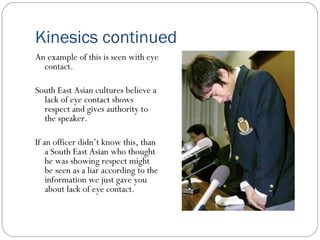 Kinesics continued An example of this is seen with eye contact.  South East Asian cultures believe a lack of eye contact shows respect and gives authority to the speaker. If an officer didn’t know this, than a South East Asian who thought he was showing respect might be seen as a liar according to the information we just gave you about lack of eye contact. 