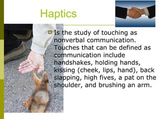 Haptics Is the study of touching as nonverbal communication. Touches that can be defined as communication include handshakes, holding hands, kissing (cheek, lips, hand), back slapping, high fives, a pat on the shoulder, and brushing an arm.  