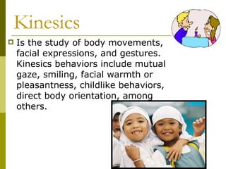 Kinesics Is the study of body movements, facial expressions, and gestures. Kinesics behaviors include mutual gaze, smiling, facial warmth or pleasantness, childlike behaviors, direct body orientation, among others.  