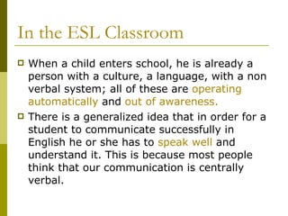 In the ESL Classroom When a child enters school, he is already a person with a culture, a language, with a non verbal system; all of these are  operating automatically  and  out of awareness.  There is a generalized idea that in order for a student to communicate successfully in English he or she has to  speak well  and understand it. This is because most people think that our communication is centrally verbal.  