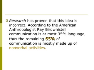 Research  has proven that this idea is incorrect. According to the American Anthropologist Ray Birdwhistell communication is at most 35% language, thus the remaining  65%  of communication is mostly made up of  nonverbal activities.  