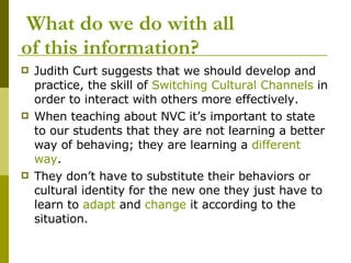   What do we do with all  of this information? Judith Curt suggests that we should develop and practice, the skill of  Switching Cultural Channels  in order to interact with others more effectively.  When teaching about NVC it’s important to state to our students that they are not learning a better way of behaving; they are learning a  different way .  They don’t have to substitute their behaviors or cultural identity for the new one they just have to learn to  adapt  and  change  it according to the situation.  