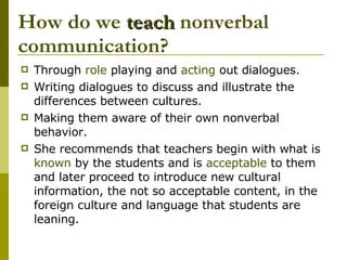 How do we  teach  nonverbal communication? Through  role  playing and  acting  out dialogues. Writing dialogues to discuss and illustrate the differences between cultures. Making them aware of their own nonverbal behavior. She recommends that teachers begin with what is  known  by the students and is  acceptable  to them and later proceed to introduce new cultural information, the not so acceptable content, in the foreign culture and language that students are leaning. 