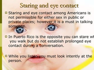   Staring and eye contact Staring and eye contact among Americans is  not permissible for either sex in public or  private places; however it is a must in talking  to someone.  In Puerto Rico is the opposite you can stare while  you walk but do not establish prolonged eye contact during a conversation.  While you listen you must look intently at the person.  