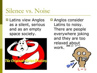 Silence vs. Noise Latins view Anglos as a silent, serious and as an empty space society.  Anglos consider Latins to noisy. There are people everywhere joking and they are too relaxed about work.  