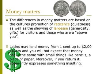 Money matters  The differences in money matters are based on the cultures promotion of  reticence  (quietness) as well as the showing of  largesse  (generosity, gifts) for visitors and those who are a “above you”. Latins may lend money from 1 cent up to $2.00 dollars and you will not expect that money back; the same with small things like pencils, a piece of paper. Moreover, if you return it, apparently expresses something insulting. 