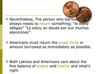 Nevertheless, The person who barrows always needs to  return  something; “le estoy obligao” “Le estoy en deuda por sus muchas atenciones”. Americans must return the  exact thing  or amount borrowed as immediately as possible.  Both Latinos and Americans care about the fine balance of  justice  and  charity  and what’s right.  