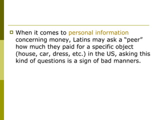 When it comes to  personal information  concerning money, Latins may ask a “peer” how much they paid for a specific object (house, car, dress, etc.) in the US, asking this kind of questions is a sign of bad manners.  