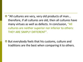 “ All cultures are very, very old products of man... therefore, if all cultures are old, then all cultures have many virtues as well as defects. In conclusion,  “All cultures are neither superior nor inferior to others: THEY ARE SIMPLY DIFFERENT”. But everybody feels that his customs, culture and traditions are the best when comparing it to others. 