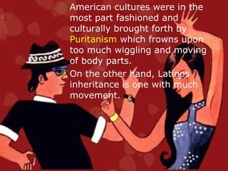 American cultures were in the most part fashioned and culturally brought forth by  Puritanism  which frowns upon too much wiggling and moving of body parts.  On the other hand, Latinos inheritance is one with much movement.  