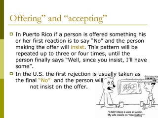 Offering” and “accepting” In Puerto Rico if a person is offered something his or her first reaction is to say “No” and the person making the offer will  insist . This pattern will be repeated up to three or four times, until the person finally says “Well, since you insist, I’ll have some”.  In the U.S. the first rejection is usually taken as the final  “No”  and the person will  not insist on the offer.  