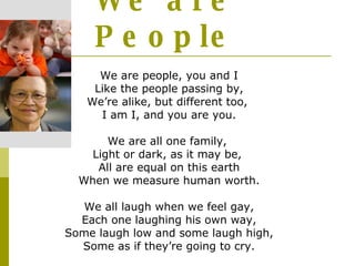 We are People We are people, you and I Like the people passing by, We’re alike, but different too,  I am I, and you are you. We are all one family,  Light or dark, as it may be,  All are equal on this earth When we measure human worth. We all laugh when we feel gay, Each one laughing his own way, Some laugh low and some laugh high, Some as if they’re going to cry. 