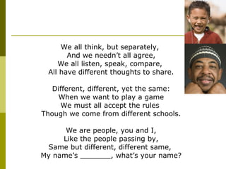 We all think, but separately,  And we needn’t all agree, We all listen, speak, compare,  All have different thoughts to share. Different, different, yet the same: When we want to play a game We must all accept the rules  Though we come from different schools. We are people, you and I, Like the people passing by, Same but different, different same,  My name’s _______, what’s your name? 
