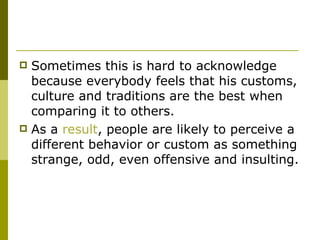 Sometimes this is hard to acknowledge because everybody feels that his customs, culture and traditions are the best when comparing it to others.  As a  result , people are likely to perceive a different behavior or custom as something strange, odd, even offensive and insulting.  