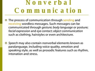Nonverbal Communication The process of communication through  sending  and  receiving  wordless messages. Such messages can be communicated through  gesture ;  body language  or posture;  facial expression  and  eye contact ;  object communication  such as clothing, hairstyles or even architecture.  Speech  may also contain nonverbal elements known as paralanguage, including voice quality, emotion and speaking style, as well as prosodic features such as rhythm, intonation and stress.  