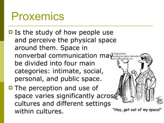 Proxemics Is the study of how people use and perceive the physical space around them. Space in nonverbal communication may be divided into four main categories: intimate, social, personal, and public space.  The perception and use of space varies significantly across cultures and different settings within cultures.  