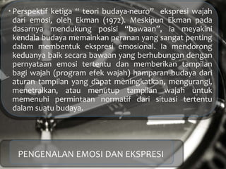  Perspektif ketiga “ teori budaya-neuro” ekspresi wajah
dari emosi, oleh Ekman (1972). Meskipun Ekman pada
dasarnya mendukung posisi “bawaan”, ia meyakini
kendala budaya memainkan peranan yang sangat penting
dalam membentuk ekspresi emosional. Ia mendorong
keduanya baik secara bawaan yang berhubungan dengan
pernyataan emosi tertentu dan memberikan tampilan
bagi wajah (program efek wajah) hamparan budaya dari
aturan tampilan yang dapat meningkatkan, mengurangi,
menetralkan, atau menutup tampilan wajah untuk
memenuhi permintaan normatif dari situasi tertentu
dalam suatu budaya.
PENGENALAN EMOSI DAN EKSPRESI
 