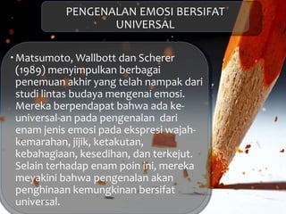 PENGENALAN EMOSI BERSIFAT
UNIVERSAL
Matsumoto, Wallbott dan Scherer
(1989) menyimpulkan berbagai
penemuan akhir yang telah nampak dari
studi lintas budaya mengenai emosi.
Mereka berpendapat bahwa ada ke-
universal-an pada pengenalan dari
enam jenis emosi pada ekspresi wajah-
kemarahan, jijik, ketakutan,
kebahagiaan, kesedihan, dan terkejut.
Selain terhadap enam poin ini, mereka
meyakini bahwa pengenalan akan
penghinaan kemungkinan bersifat
universal.
 