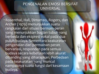 PENGENALAN EMOSI BERSIFAT
UNIVERSAL
Rosenthal, Hall, Dimatteo, Rogers, dan
Archer (1979) menunjukkan suatu
rangkaian dari situasi bermain-peran
yang menunjukkan bagian tubuh yang
berbeda dan ekspresi vokal pada dua
puluh budaya. Sementara keakuratan
pengenalan dari permainan peran
bervariasi, responden pada semua
budaya secara kebetulan lebih akurat
dibanding yang diharapkan. Perbedaan
pada keakuratan yang muncul
nampaknya suatu fungsi dari kesamaan
budaya.
 