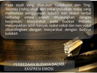 Pada studi yang dilakukan Gudykunst dan Ting-
Toomey (1989) studi non vokal (misalkan reaksi yang
melibatkan penggunaan tubuh) dan reaksi verbal
terhadap emosi adalah dihubungkan dengan
keegoisan. Masyarakat pada budaya individu
menunjukkan lebih banyak reaksi vokal dan non vokal
dibandingkan dengan masyarakat dengan budaya
kolektif.
PERBEDAAN BUDAYA DALAM
EKSPRESI EMOSI
 