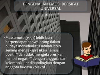PENGENALAN EMOSI BERSIFAT
UNIVERSAL
Matsumoto (1991) lebih jauh
berpendapat bahwa orang dalam
budaya individualistis adalah lebih
senang mengekspresikan “emosi
positif” dan tidak mengekspresikan
“emosi negatif” dengan anggota dari
kelompok luar dibandingkan dengan
anggota budaya kolektif.
 