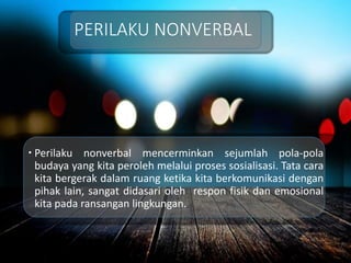 PERILAKU NONVERBAL
 Perilaku nonverbal mencerminkan sejumlah pola-pola
budaya yang kita peroleh melalui proses sosialisasi. Tata cara
kita bergerak dalam ruang ketika kita berkomunikasi dengan
pihak lain, sangat didasari oleh respon fisik dan emosional
kita pada ransangan lingkungan.
 