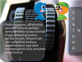 S
E
N
T
U
H
A
N
Pada umumnya, seharusnya
ada lebih banyak perilaku
sentuhan pada budaya kontak
tinggi dibanding budaya
kontak rendah. Dimensi lain
dari variabilitas budaya,
bagaimanapun juga akan
mempengaruhi jenis sentuhan
yang muncul.
 