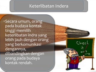 Keterlibatan Indera
Secara umum, orang
pada budaya kontak
tinggi memilih
keterlibatan indra yang
lebih jauh dengan orang
yang berkomunikasi
dengannya,
dibandingkan dengan
orang pada budaya
kontak rendah.
 