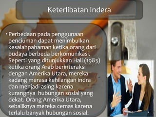 Keterlibatan Indera
Perbedaan pada penggunaan
penciuman dapat menimbulkan
kesalahpahaman ketika orang dari
budaya berbeda berkomunikasi.
Seperti yang ditunjukkan Hall (1983)
ketika orang Arab berinteraksi
dengan Amerika Utara, mereka
kadang merasa kehilangan indra
dan menjadi asing karena
kurangnya hubungan sosial yang
dekat. Orang Amerika Utara,
sebaliknya mereka cemas karena
terlalu banyak hubungan sosial.
 