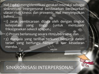 Hall (1983) mengidentifikasi gerakan interaksi sebagai
sinkronisasi interpersonal berdasarkan berdasarkan
ulasan riset kinesic dan proxemic, Hall menyimpulkan
bahwa
 1) Jarak pembicaraan dijaga oleh dengan tingkat
ketepatan yang tinggi (untuk mentolerir
friksi/gesekan sekecil apapun.;
 2) Proses berlansung secara ritmis/berirama; dan
 3) manusia yang terlibat terkunci bersama dalam
tarian yang berfungsi hampir di luar kesadaran
mereka.
SINKRONISASI INTERPERSONAL
 