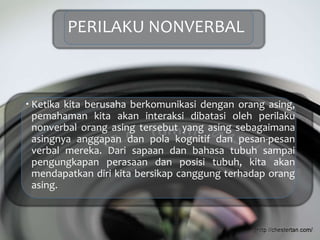 PERILAKU NONVERBAL
 Ketika kita berusaha berkomunikasi dengan orang asing,
pemahaman kita akan interaksi dibatasi oleh perilaku
nonverbal orang asing tersebut yang asing sebagaimana
asingnya anggapan dan pola kognitif dan pesan-pesan
verbal mereka. Dari sapaan dan bahasa tubuh sampai
pengungkapan perasaan dan posisi tubuh, kita akan
mendapatkan diri kita bersikap canggung terhadap orang
asing.
 
