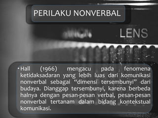 PERILAKU NONVERBAL
Hall (1966) mengacu pada fenomena
ketidaksadaran yang lebih luas dari komunikasi
nonverbal sebagai “dimensi tersembunyi” dari
budaya. Dianggap tersembunyi, karena berbeda
halnya dengan pesan-pesan verbal, pesan-pesan
nonverbal tertanam dalam bidang kontekstual
komunikasi.
 