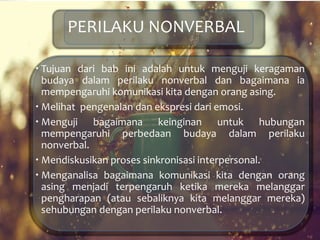 PERILAKU NONVERBAL
 Tujuan dari bab ini adalah untuk menguji keragaman
budaya dalam perilaku nonverbal dan bagaimana ia
mempengaruhi komunikasi kita dengan orang asing.
 Melihat pengenalan dan ekspresi dari emosi.
 Menguji bagaimana keinginan untuk hubungan
mempengaruhi perbedaan budaya dalam perilaku
nonverbal.
 Mendiskusikan proses sinkronisasi interpersonal.
 Menganalisa bagaimana komunikasi kita dengan orang
asing menjadi terpengaruh ketika mereka melanggar
pengharapan (atau sebaliknya kita melanggar mereka)
sehubungan dengan perilaku nonverbal.
 
