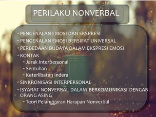 PERILAKU NONVERBAL
 PENGENALAN EMOSI DAN EKSPRESI
 PENGENALAN EMOSI BERSIFAT UNIVERSAL
 PERBEDAAN BUDAYA DALAM EKSPRESI EMOSI
 KONTAK
 Jarak Interpersonal
 Sentuhan
 Keterlibatan Indera
 SINKRONISASI INTERPERSONAL
 ISYARAT NONVERBAL DALAM BERKOMUNIKASI DENGAN
ORANG ASING
 Teori Pelanggaran Harapan Nonverbal
 