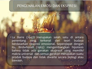  La Barre (1947) merupakan salah satu di antara
penentang yang terkenal dari teori budaya
berdasarkan ekspresi emosional. Sependapat dengan
itu, Birdwhistell (1963) mengembangkan hipotesis
bahwa tidak ada gerakan ekspresif yang memiliki
makna universal dan semua gerakan merupakan suatu
produk budaya dan tidak diwarisi secara biologi atau
bawaan.
PENGENALAN EMOSI DAN EKSPRESI
 